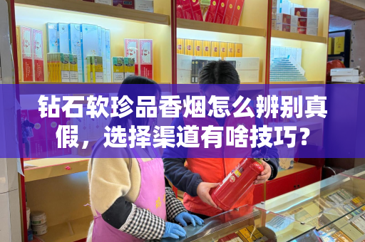 钻石软珍品香烟怎么辨别真假，选择渠道有啥技巧？